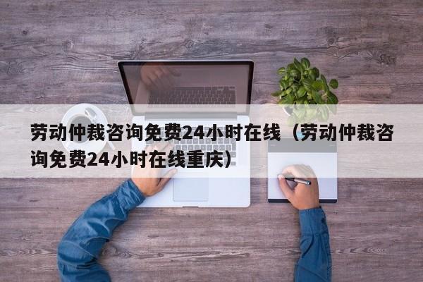 劳动仲裁咨询免费24小时在线（劳动仲裁咨询免费24小时在线重庆）