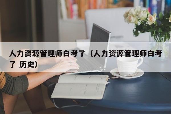 人力资源管理师白考了（人力资源管理师白考了 历史）