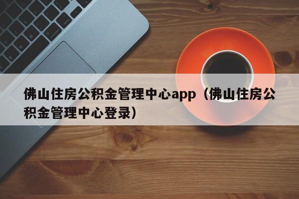 佛山住房公积金管理中心app（佛山住房公积金管理中心登录）