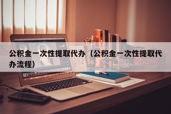 公积金一次性提取代办（公积金一次性提取代办流程）