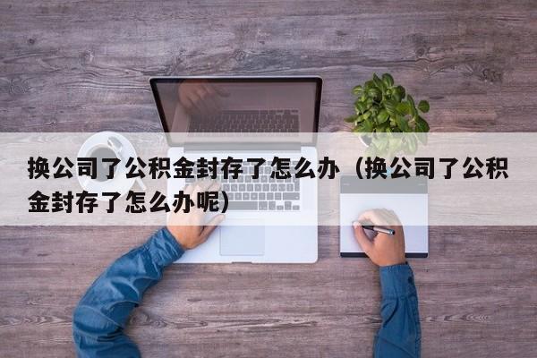 换公司了公积金封存了怎么办（换公司了公积金封存了怎么办呢）