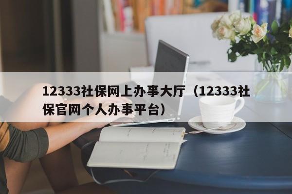 12333社保网上办事大厅（12333社保官网个人办事平台）