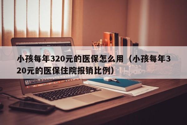 小孩每年320元的医保怎么用（小孩每年320元的医保住院报销比例）