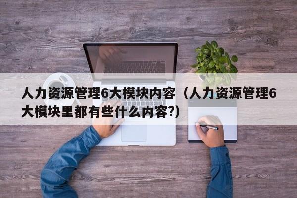 人力资源管理6大模块内容（人力资源管理6大模块里都有些什么内容?）