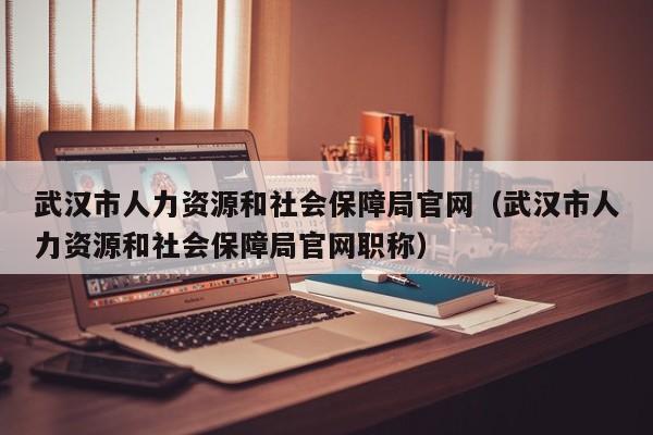 武汉市人力资源和社会保障局官网（武汉市人力资源和社会保障局官网职称）