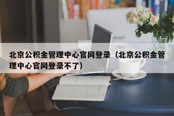 北京公积金管理中心官网登录（北京公积金管理中心官网登录不了）