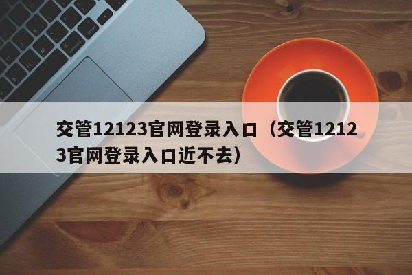 交管12123官网登录入口（交管12123官网登录入口近不去）