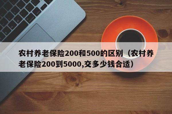 农村养老保险200和500的区别（农村养老保险200到5000,交多少钱合适）