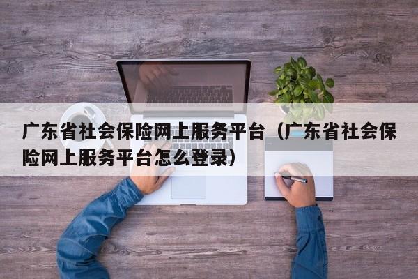 广东省社会保险网上服务平台（广东省社会保险网上服务平台怎么登录）