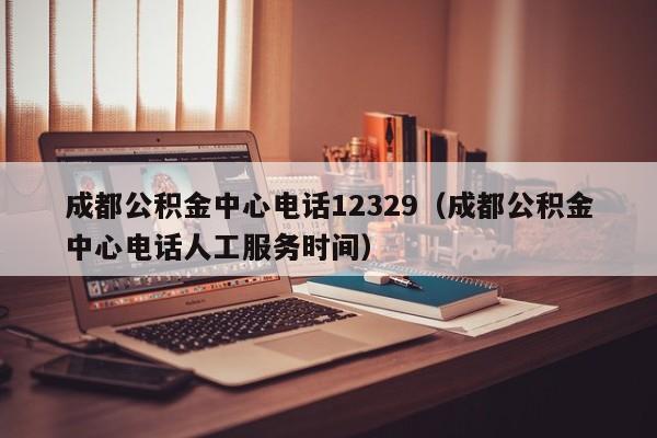 成都公积金中心电话12329（成都公积金中心电话人工服务时间）