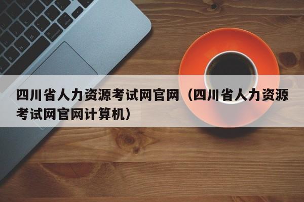 四川省人力资源考试网官网（四川省人力资源考试网官网计算机）