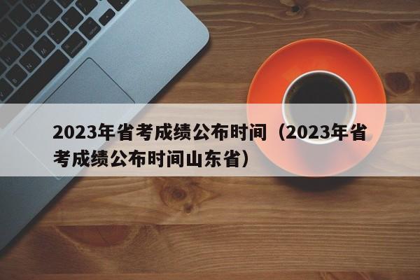 2023年省考成绩公布时间（2023年省考成绩公布时间山东省）