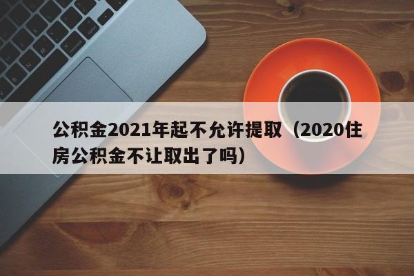 公积金2021年起不允许提取（2020住房公积金不让取出了吗）