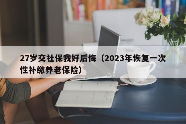 27岁交社保我好后悔（2023年恢复一次性补缴养老保险）