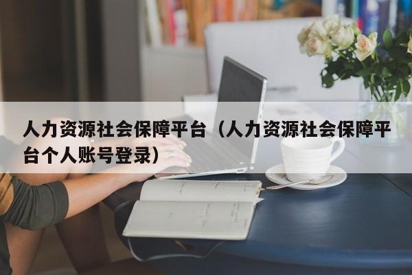 人力资源社会保障平台（人力资源社会保障平台个人账号登录）