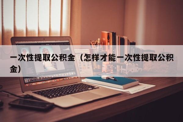 一次性提取公积金（怎样才能一次性提取公积金）