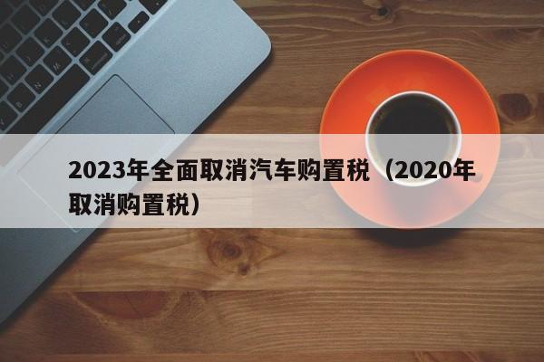 2023年全面取消汽车购置税（2020年取消购置税）