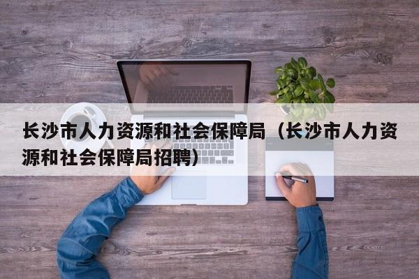 长沙市人力资源和社会保障局（长沙市人力资源和社会保障局招聘）