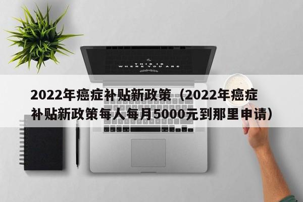 2022年癌症补贴新政策（2022年癌症补贴新政策每人每月5000元到那里申请）