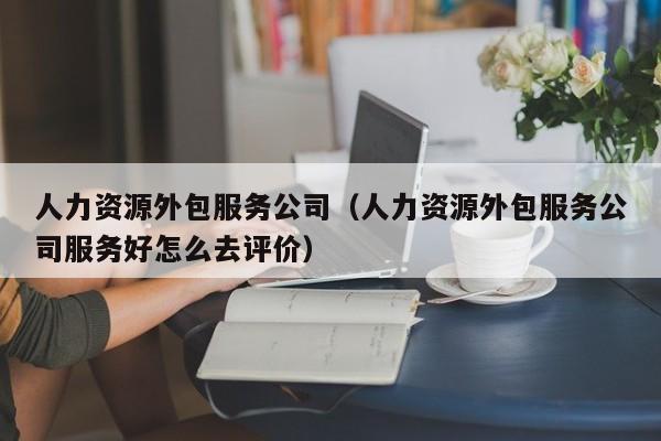 人力资源外包服务公司（人力资源外包服务公司服务好怎么去评价）