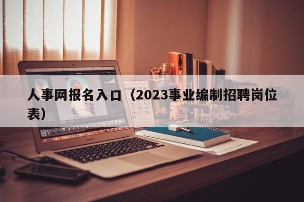 人事网报名入口（2023事业编制招聘岗位表）