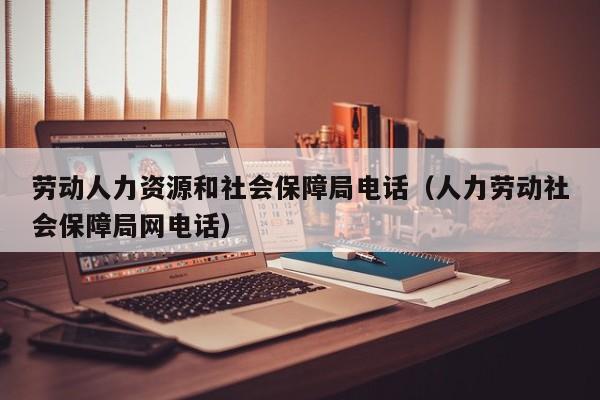 劳动人力资源和社会保障局电话（人力劳动社会保障局网电话）