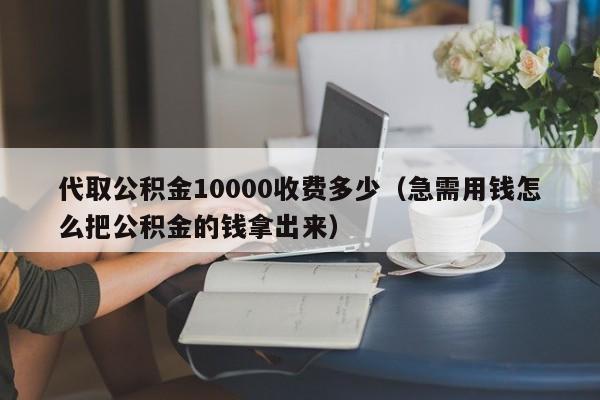 代取公积金10000收费多少（急需用钱怎么把公积金的钱拿出来）