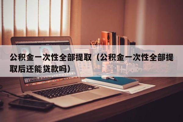 公积金一次性全部提取（公积金一次性全部提取后还能贷款吗）