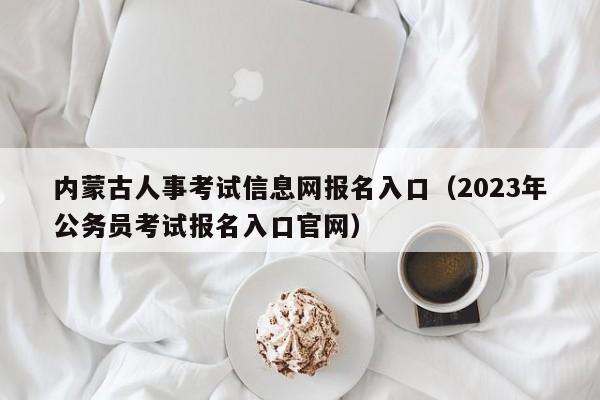 内蒙古人事考试信息网报名入口（2023年公务员考试报名入口官网）