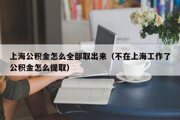 上海公积金怎么全部取出来（不在上海工作了公积金怎么提取）