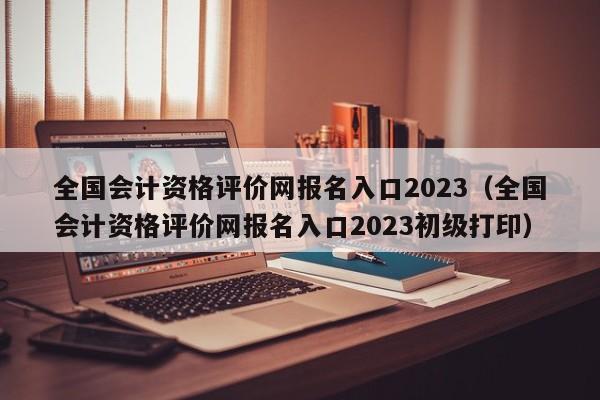 全国会计资格评价网报名入口2023（全国会计资格评价网报名入口2023初级打印）