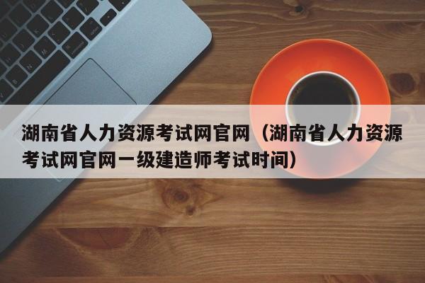 湖南省人力资源考试网官网（湖南省人力资源考试网官网一级建造师考试时间）