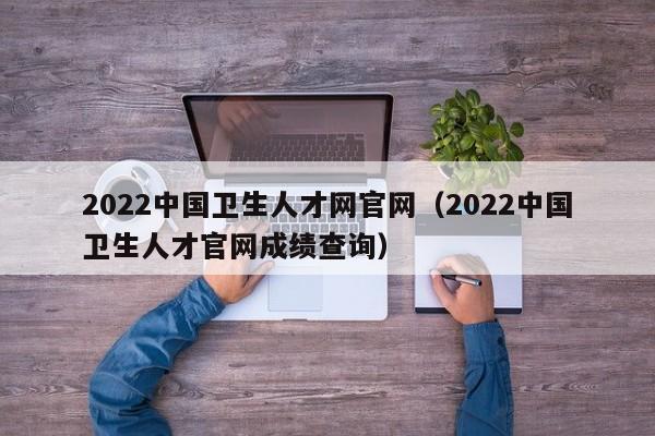 2022中国卫生人才网官网（2022中国卫生人才官网成绩查询）