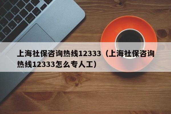 上海社保咨询热线12333（上海社保咨询热线12333怎么专人工）