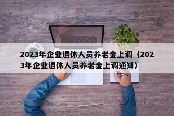 2023年企业退休人员养老金上调（2023年企业退休人员养老金上调通知）