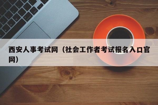 西安人事考试网（社会工作者考试报名入口官网）