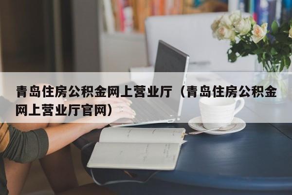 青岛住房公积金网上营业厅（青岛住房公积金网上营业厅官网）