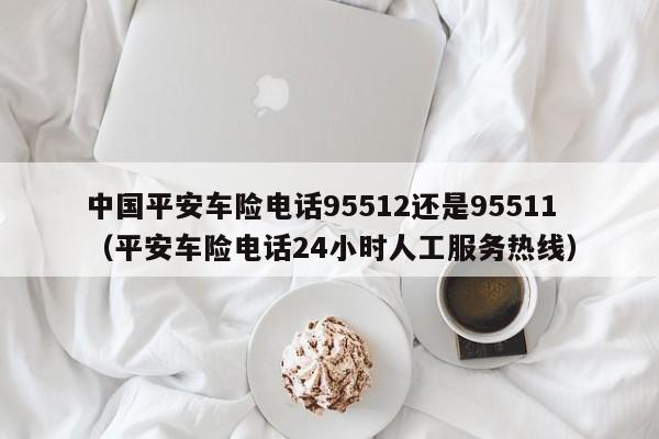 中国平安车险电话95512还是95511（平安车险电话24小时人工服务热线）