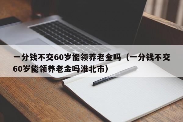 一分钱不交60岁能领养老金吗（一分钱不交60岁能领养老金吗淮北市）