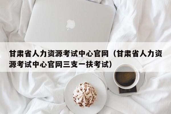 甘肃省人力资源考试中心官网（甘肃省人力资源考试中心官网三支一扶考试）