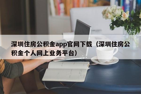 深圳住房公积金app官网下载（深圳住房公积金个人网上业务平台）