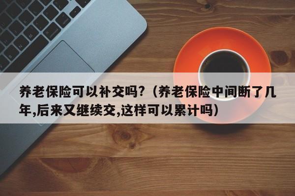 养老保险可以补交吗?（养老保险中间断了几年,后来又继续交,这样可以累计吗）