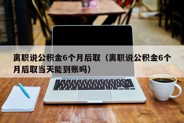 离职说公积金6个月后取（离职说公积金6个月后取当天能到账吗）