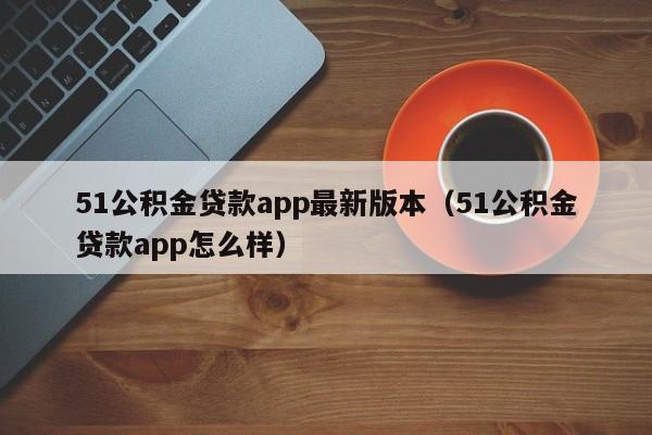 51公积金贷款app最新版本（51公积金贷款app怎么样）