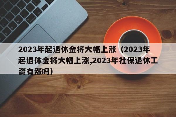 2023年起退休金将大幅上涨（2023年起退休金将大幅上涨,2023年社保退休工资有涨吗）