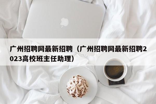 广州招聘网最新招聘（广州招聘网最新招聘2023高校班主任助理）