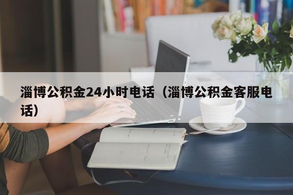 淄博公积金24小时电话（淄博公积金客服电话）