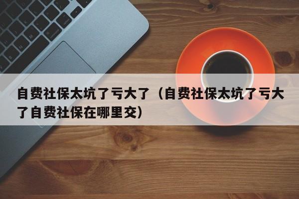 自费社保太坑了亏大了（自费社保太坑了亏大了自费社保在哪里交）