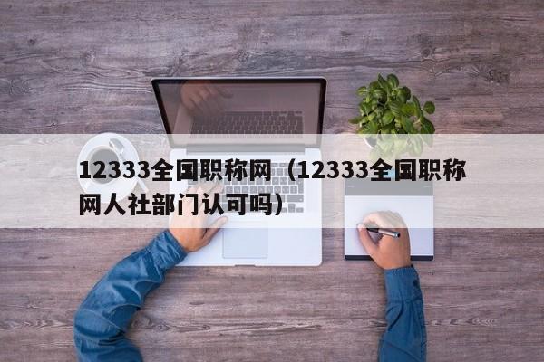 12333全国职称网（12333全国职称网人社部门认可吗）