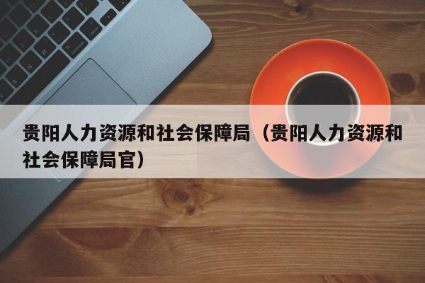 贵阳人力资源和社会保障局（贵阳人力资源和社会保障局官）